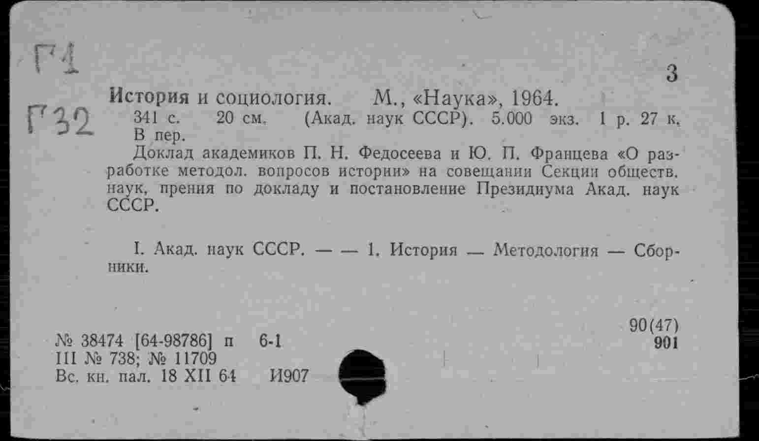 ﻿Г32
История и социология. М., «Наука», 1964.
341 с. 20 см. (Акад, наук СССР). 5.000 экз. 1 р. 27 к, В пер.
Доклад академиков П. Н. Федосеева и Ю. П. Францева «О разработке методол. вопросов истории» на совещании Секции обществ, наук, прения по докладу и постановление Президиума Акад, наук
I. Акад, наук СССР.------1, История — Методология — Сбор-
ники.
№ 38474 [64-98786] и III № 738; № 11709 Вс. кн. пал. 18 XII 64
6-1
И907
ф
90(47)
901